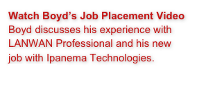 Watch Boyd’s Job Placement Video 
Boyd discusses his experience with LANWAN Professional and his new job with Ipanema Technologies.
Click Here